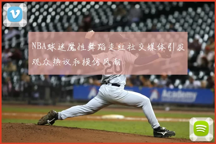 NBA球迷魔性舞蹈走红社交媒体引发观众热议和模仿风潮
