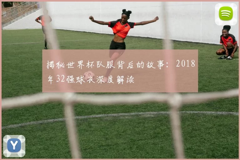 揭秘世界杯队服背后的故事:2018年32强球衣深度解读