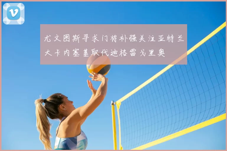 尤文图斯寻求门将补强关注亚特兰大卡内塞基取代迪格雷戈里奥