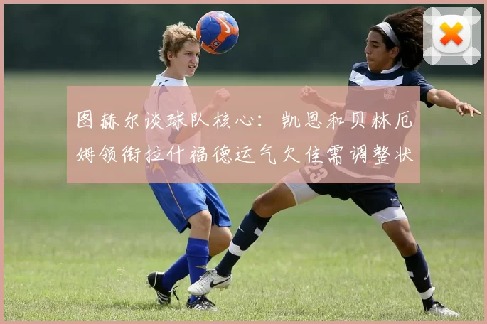 图赫尔谈球队核心：凯恩和贝林厄姆领衔拉什福德运气欠佳需调整状态