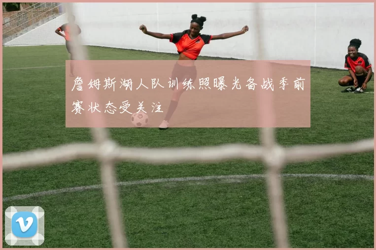 詹姆斯湖人队训练照曝光备战季前赛状态受关注