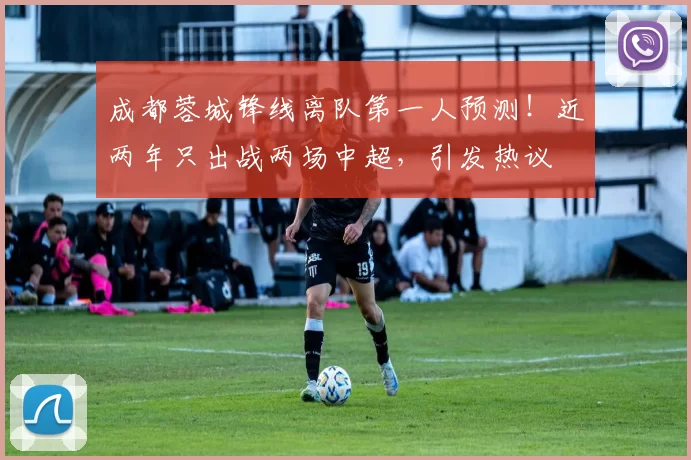 成都蓉城锋线离队第一人预测！近两年只出战两场中超，引发热议