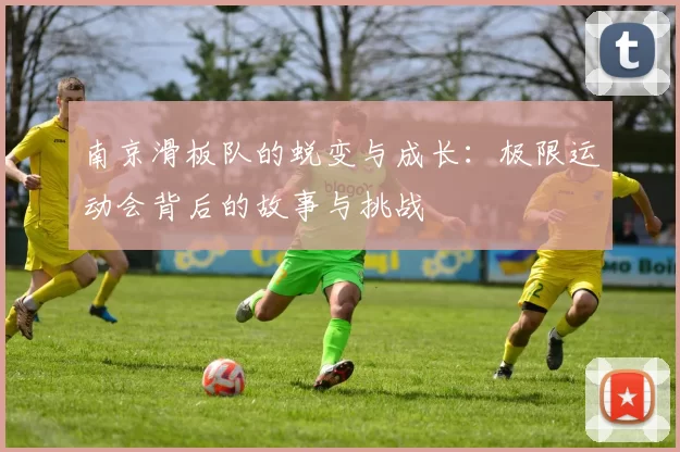 南京滑板队的蜕变与成长:极限运动会背后的故事与挑战