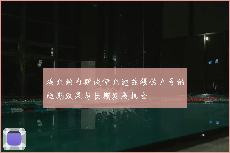 埃尔纳内斯谈伊尔迪兹踢伪九号的短期效果与长期发展机会
