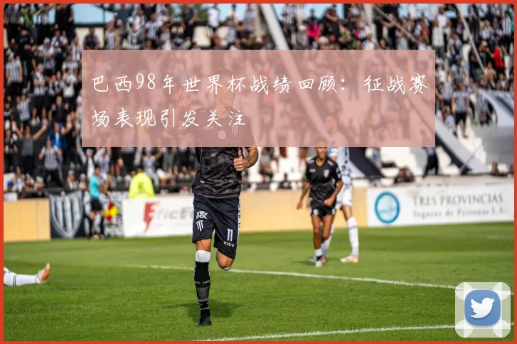 巴西98年世界杯战绩回顾：征战赛场表现引发关注