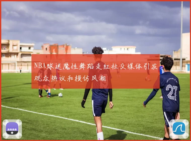 NBA球迷魔性舞蹈走红社交媒体引发观众热议和模仿风潮