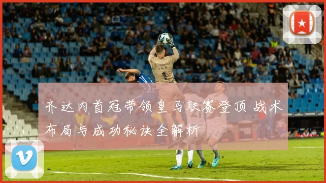 齐达内首冠带领皇马联赛登顶 战术布局与成功秘诀全解析