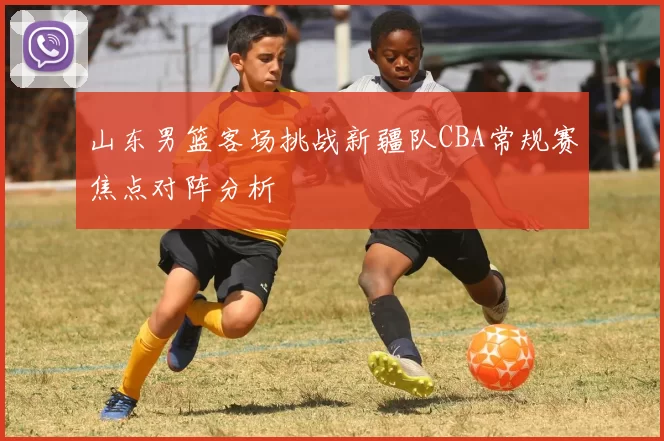 山东男篮客场挑战新疆队CBA常规赛焦点对阵分析