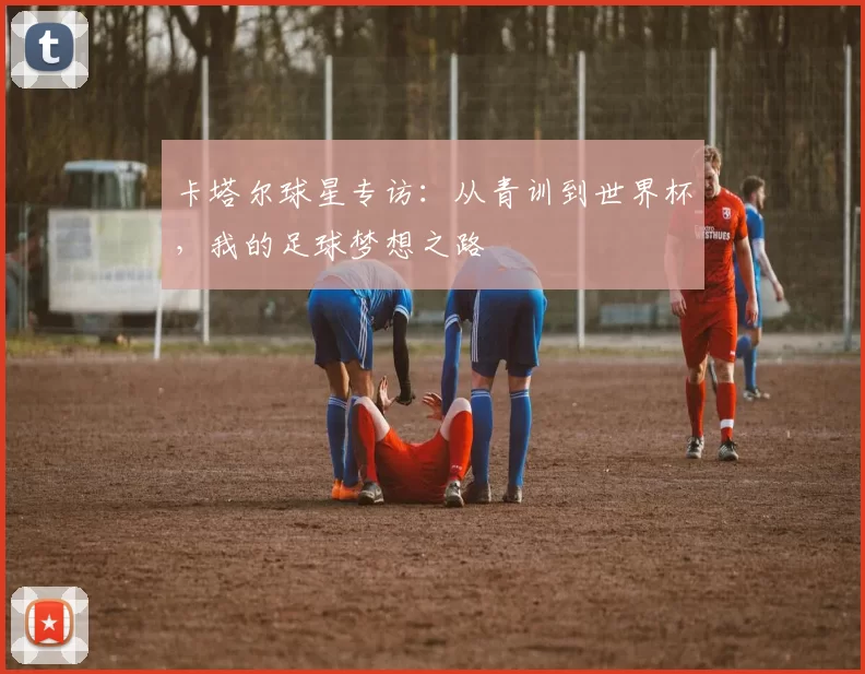 卡塔尔球星专访：从青训到世界杯，我的足球梦想之路