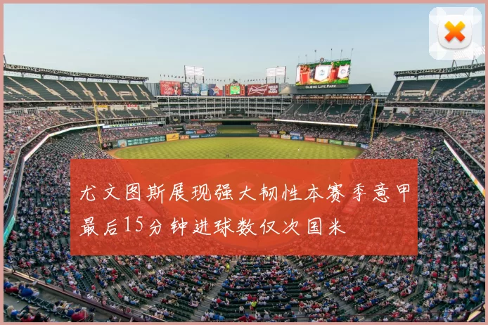 尤文图斯展现强大韧性本赛季意甲最后15分钟进球数仅次国米