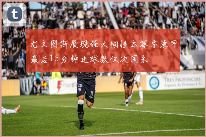 尤文图斯展现强大韧性本赛季意甲最后15分钟进球数仅次国米