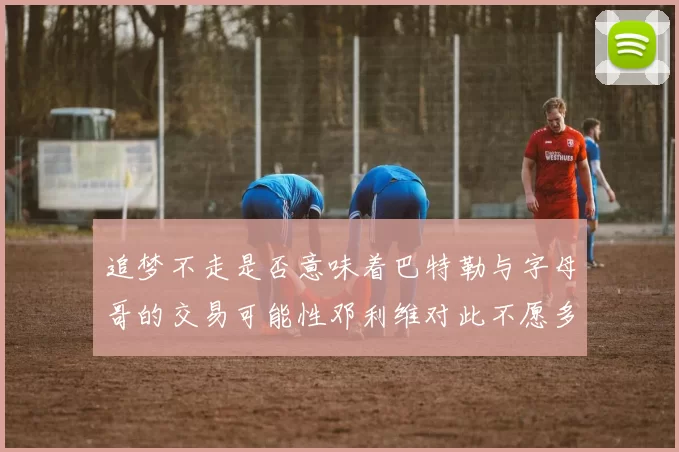 追梦不走是否意味着巴特勒与字母哥的交易可能性邓利维对此不愿多谈