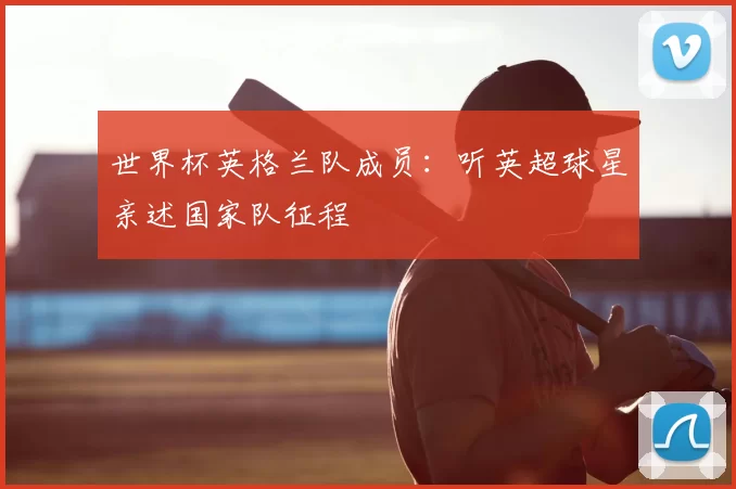 世界杯英格兰队成员:听英超球星亲述国家队征程