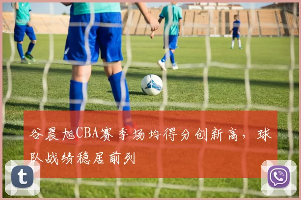 谷晨旭CBA赛季场均得分创新高，球队战绩稳居前列