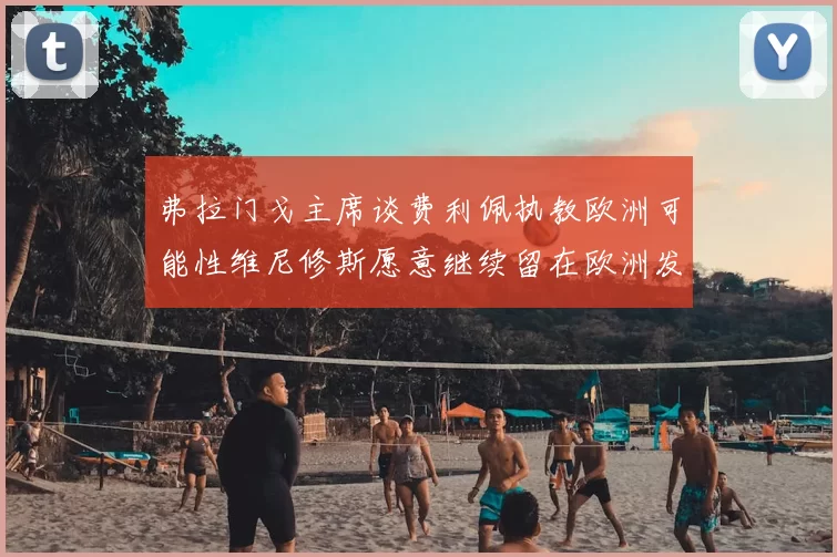 弗拉门戈主席谈费利佩执教欧洲可能性维尼修斯愿意继续留在欧洲发展