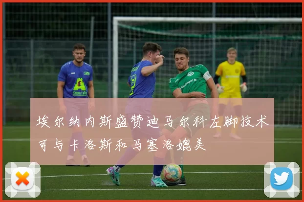 埃尔纳内斯盛赞迪马尔科左脚技术可与卡洛斯和马塞洛媲美