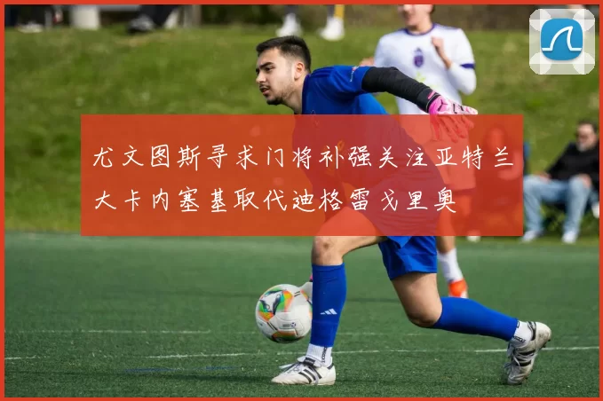 尤文图斯寻求门将补强关注亚特兰大卡内塞基取代迪格雷戈里奥