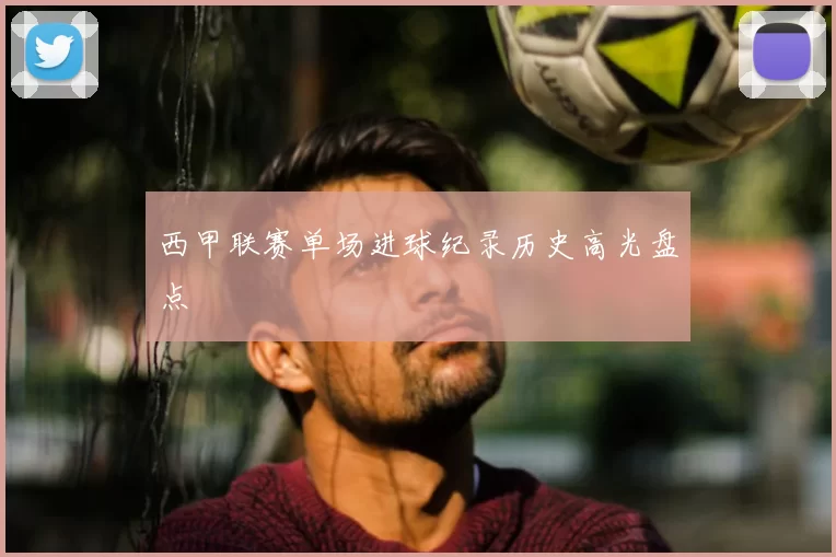 西甲联赛单场进球纪录历史高光盘点