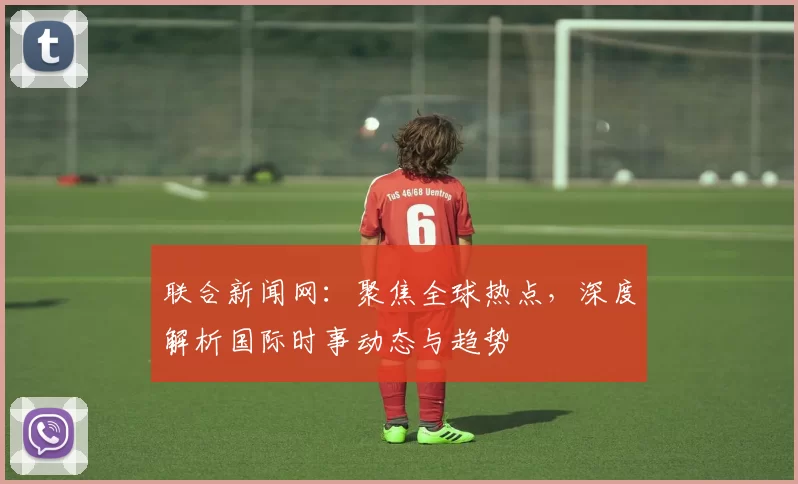 联合新闻网：聚焦全球热点，深度解析国际时事动态与趋势