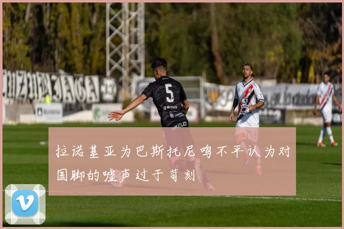 拉诺基亚为巴斯托尼鸣不平认为对国脚的嘘声过于苛刻