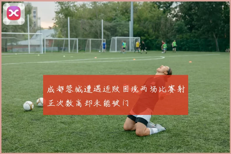 成都蓉城遭遇连败困境两场比赛射正次数高却未能破门