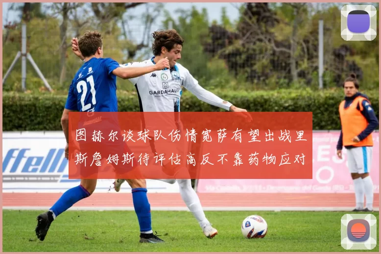 图赫尔谈球队伤情宽萨有望出战里斯詹姆斯待评估高反不靠药物应对