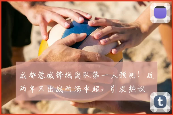 成都蓉城锋线离队第一人预测！近两年只出战两场中超，引发热议