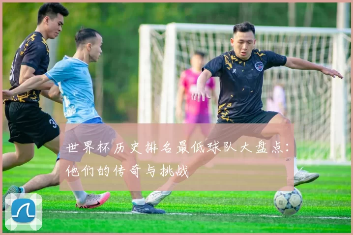 世界杯历史排名最低球队大盘点:他们的传奇与挑战