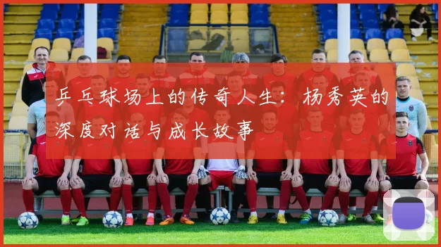 乒乓球场上的传奇人生：杨秀英的深度对话与成长故事